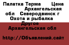 Палатка Терма 55 › Цена ­ 65 000 - Архангельская обл., Северодвинск г. Охота и рыбалка » Другое   . Архангельская обл.